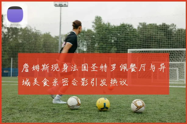 詹姆斯现身法国圣特罗佩餐厅与异域美食亲密合影引发热议