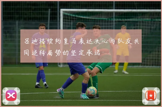 吕迪格续约皇马表达决心与队友共同逆转局势的坚定承诺