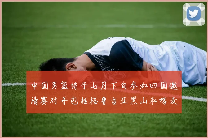 中国男篮将于七月下旬参加四国邀请赛对手包括格鲁吉亚黑山和喀麦隆
