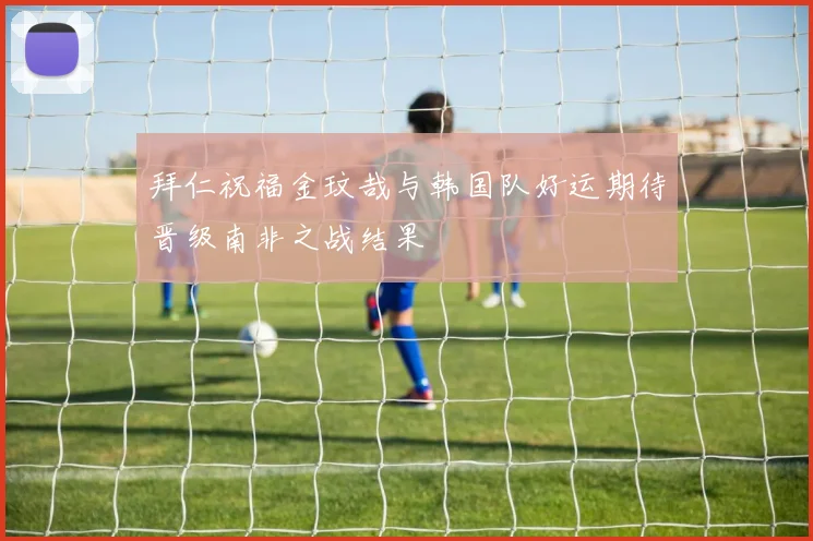 拜仁祝福金玟哉与韩国队好运期待晋级南非之战结果