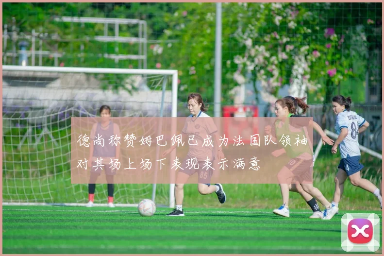 德尚称赞姆巴佩已成为法国队领袖对其场上场下表现表示满意