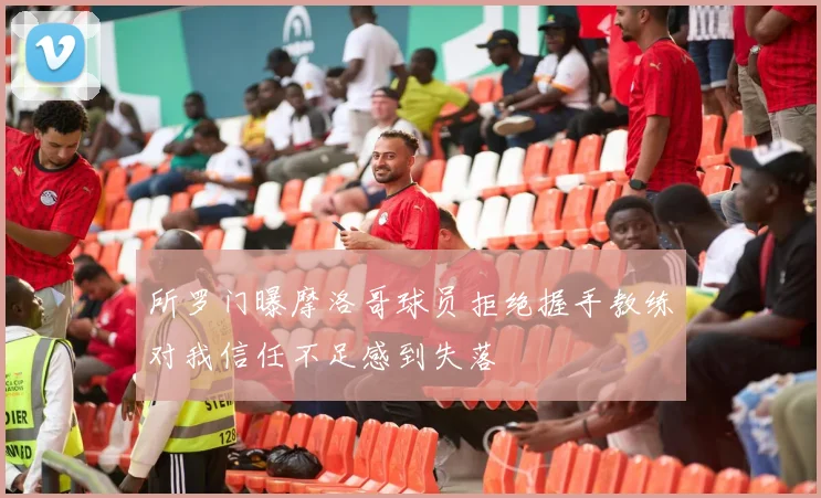 所罗门曝摩洛哥球员拒绝握手教练对我信任不足感到失落