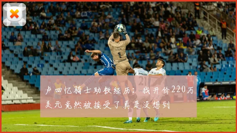 卢回忆骑士助教经历：我开价220万美元竟然被接受了真是没想到