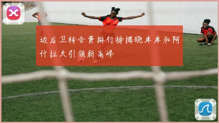 边后卫转会费排行榜揭晓库库和阿什拉夫引领新高峰