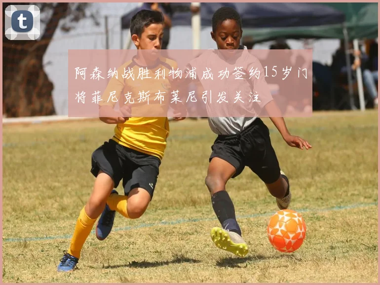 阿森纳战胜利物浦成功签约15岁门将菲尼克斯布莱尼引发关注