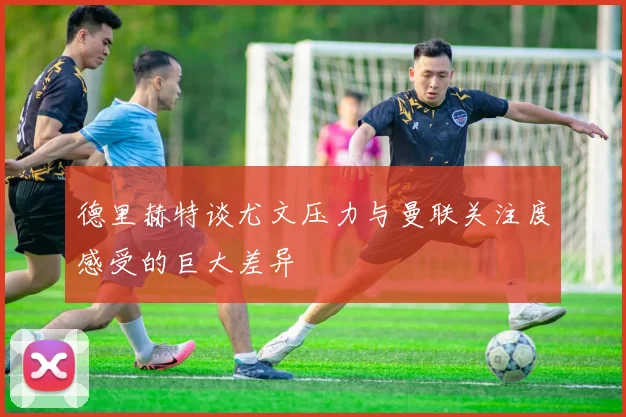 德里赫特谈尤文压力与曼联关注度感受的巨大差异