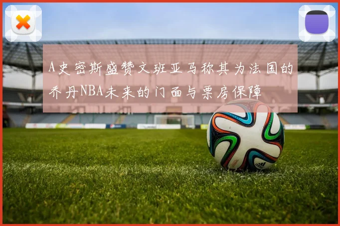 A史密斯盛赞文班亚马称其为法国的乔丹NBA未来的门面与票房保障