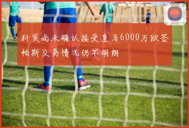 科莫尚未确认接受皇马6000万欧签帕斯交易情况仍不明朗