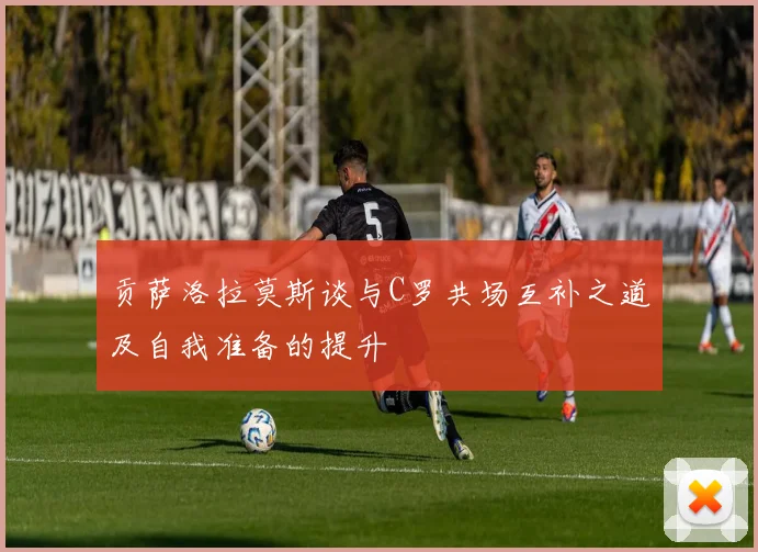 贡萨洛拉莫斯谈与C罗共场互补之道及自我准备的提升