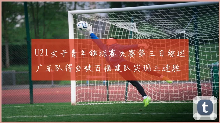 U21女子青年锦标赛决赛第三日综述广东队得分破百福建队实现三连胜
