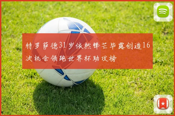 特罗萨德31岁依然锋芒毕露创造16次机会领跑世界杯助攻榜