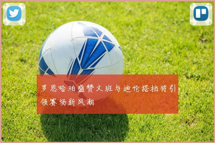 罗恩哈珀盛赞文班与迪伦搭档将引领赛场新风潮